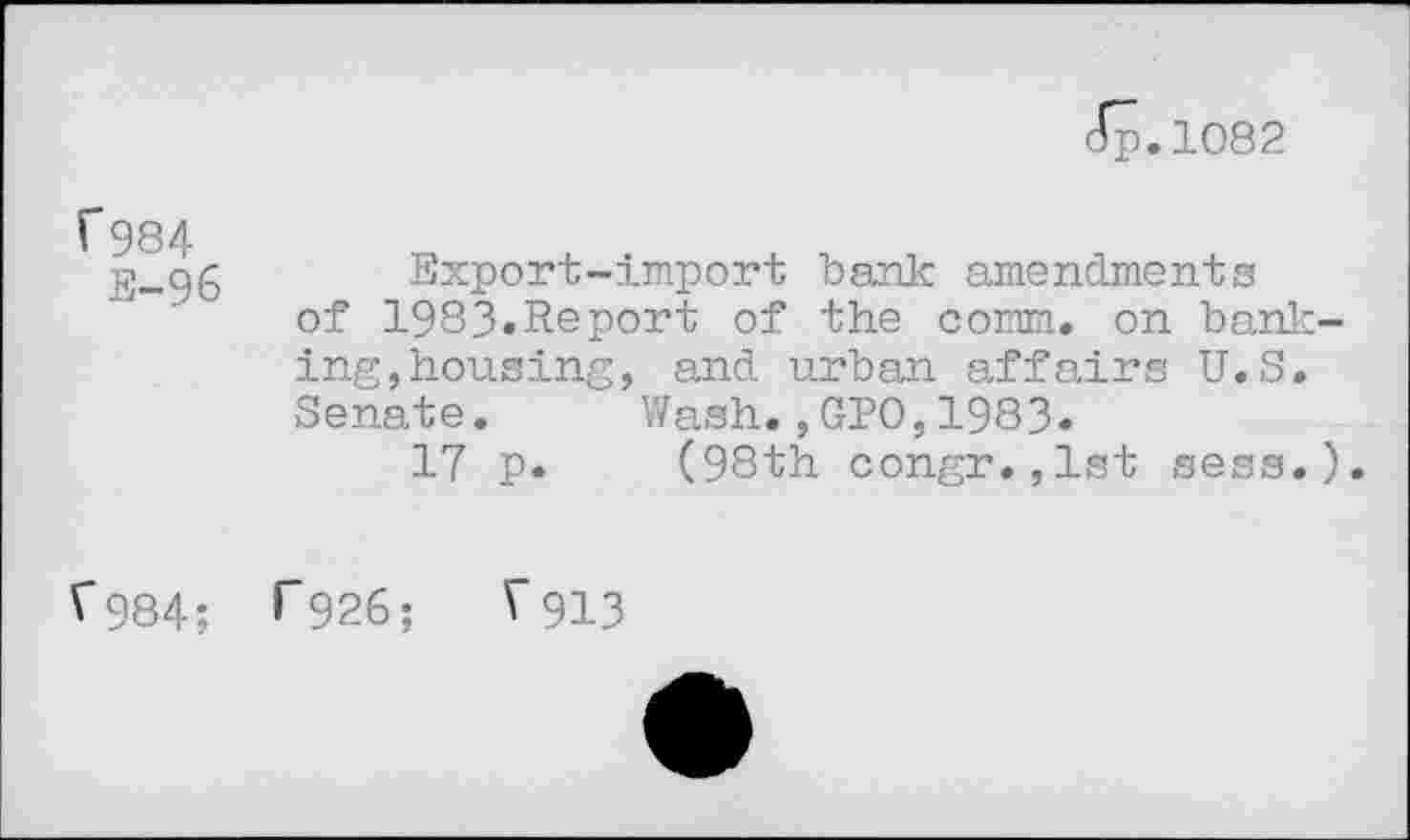 ﻿dp.1082
1*984
S-96
Export-import bank amendments of 1983»Report of the comm, on banicing, housing, and urban affairs U.S. Senate. Wash.,GIO,1983.
17 p. (98th congr.,lst sess.).
V984; ^926; V913